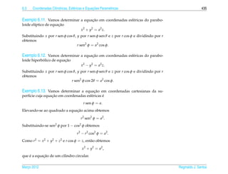 6.3                  ı            e             ¸˜
      Coordenadas Cil´ndricas, Esf´ ricas e Equacoes Param´ tricas
                                                          e                                              435


Exemplo 6.11. Vamos determinar a equacao em coordenadas esf´ ricas do parabo-
                                     ¸˜                    e
                      ¸˜
loide el´ptico de equacao
        ı
                                       x2 + y2 = a2 z.
Substituindo x por r sen φ cos θ, y por r sen φ sen θ e z por r cos φ e dividindo por r
obtemos
                                  r sen2 φ = a2 cos φ.

Exemplo 6.12. Vamos determinar a equacao em coordenadas esf´ ricas do parabo-
                                     ¸˜                    e
            ´            ¸˜
loide hiperbolico de equacao
                                       x2 − y2 = a2 z.
Substituindo x por r sen φ cos θ, y por r sen φ sen θ e z por r cos φ e dividindo por r
obtemos
                              r sen2 φ cos 2θ = a2 cos φ.

Exemplo 6.13. Vamos determinar a equacao em coordenadas cartesianas da su-
                                     ¸˜
                  ¸˜                            ´
perf´cie cuja equacao em coordenadas esf´ ricas e
    ı                                   e
                                         r sen φ = a.
                              ¸˜
Elevando-se ao quadrado a equacao acima obtemos

                                       r2 sen2 φ = a2 .
Substituindo-se sen2 φ por 1 − cos2 φ obtemos

                                    r2 − r2 cos2 φ = a2 .
Como r2 = x2 + y2 + z2 e r cos φ = z, ent˜ o obtemos
                                         a

                                        x 2 + y2 = a2 ,
    ´       ¸˜
que e a equacao de um cilindro circular.

Marco 2012
   ¸                                                                                      Reginaldo J. Santos
 