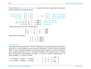 34                                                                                     Matrizes e Sistemas Lineares


                                                                          ¸˜
Como vimos no Exemplo 1.6 na p´ gina 6, usando matrizes o esquema de producao
                                  a
pode ser descrito da seguinte forma:

                     X Y Z                             
     gramas de A/kg     1 1 1                           x       kg de X produzidos
     gramas de B/kg   2 1 4  = A         X        =  y      kg de Y produzidos
           preco/kg
              ¸         2 3 5                           z       kg de Z produzidos
                                      
                   x+y+z            1000             gramas de A usados
           AX =  2x + y + 4z  =  2000            gramas de B usados
                  2x + 3y + 5z      2500                     ¸˜
                                                     arrecadacao
Assim precisamos resolver o sistema linear
                       
                        x +        y +    z       = 1000
                          2x +      y + 4z         = 2000
                          2x + 3y + 5z             = 2500
                       

                      ´
cuja matriz aumentada e                             
                                      1   1 1   1000
                                     2   1 4   2000 
                                      2   3 5   2500

1a elimina¸ ao:
  .          c˜
Vamos procurar para pivo da 1a linha um elemento n˜ o nulo da primeira coluna n˜ o
                           ˆ    .                   a                            a
nula (se for o caso, podemos usar a troca de linhas para “trazˆ -lo” para a primeira
                                                              e
                                                       ´
linha). Como o primeiro elemento da primeira coluna e igual a 1 ele ser´ o primeiro
                                                                        a
pivo. Agora, precisamos “zerar” os outros elementos da 1a coluna, que e a coluna
    ˆ                                                       .             ´
do pivo, para isto, adicionamos a 2a linha, −2 vezes a 1a linha e adicionamos a 3a
        ˆ                          ` .                   .                      ` .
linha, tamb´ m, −2 vezes a 1a linha.
              e              .
                                                                         
                                                      1    1 1 1000
 −2×1a linha + 2a linha −→ 2a linha
        .          .           .
                                                      0 −1 2        0
                                                                         
 −2×1   a linha + 3a linha −→ 3a linha
        .          .           .                                         
                                                      0 1 3 500


Matrizes Vetores e Geometria Anal´tica
                                 ı                                                                     Marco 2012
                                                                                                          ¸
 
