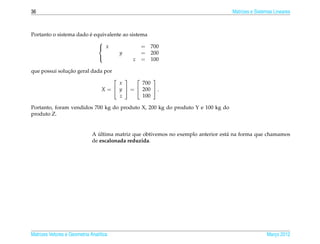 36                                                                                 Matrizes e Sistemas Lineares



                        ´
Portanto o sistema dado e equivalente ao sistema
                            
                             x               = 700
                                    y         = 200
                                           z = 100
                            

               ¸˜
que possui solucao geral dada por
                                                  
                                         x       700
                                   X =  y  =  200  .
                                         z       100

Portanto, foram vendidos 700 kg do produto X, 200 kg do produto Y e 100 kg do
produto Z.


                                 ´
                              A ultima matriz que obtivemos no exemplo anterior est´ na forma que chamamos
                                                                                   a
                              de escalonada reduzida.




Matrizes Vetores e Geometria Anal´tica
                                 ı                                                                 Marco 2012
                                                                                                      ¸
 