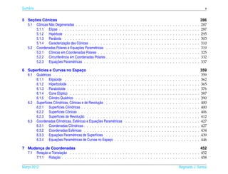 Sum´ rio
   a                                                                                                                                                                                                 v


     ¸˜      ˆ
5 Secoes Conicas                                                                                                                                                                                   286
  5.1 Cˆ nicas N˜ o Degeneradas . . . . . . . . . . .
          o     a                                          .   .   .   .   .   .   .   .   .   .   .   .   .   .   .   .   .   .   .   .   .   .   .   .   .   .   .   .   .   .   .   .   .   .   287
        5.1.1 Elipse . . . . . . . . . . . . . . . . .     .   .   .   .   .   .   .   .   .   .   .   .   .   .   .   .   .   .   .   .   .   .   .   .   .   .   .   .   .   .   .   .   .   .   287
        5.1.2 Hip´ rbole . . . . . . . . . . . . . . .
                  e                                        .   .   .   .   .   .   .   .   .   .   .   .   .   .   .   .   .   .   .   .   .   .   .   .   .   .   .   .   .   .   .   .   .   .   295
        5.1.3 Par´ bola . . . . . . . . . . . . . . .
                  a                                        .   .   .   .   .   .   .   .   .   .   .   .   .   .   .   .   .   .   .   .   .   .   .   .   .   .   .   .   .   .   .   .   .   .   303
                            ¸˜
        5.1.4 Caracterizacao das Cˆ nicas . . . . . .
                                      o                    .   .   .   .   .   .   .   .   .   .   .   .   .   .   .   .   .   .   .   .   .   .   .   .   .   .   .   .   .   .   .   .   .   .   310
                                     ¸˜
  5.2 Coordenadas Polares e Equacoes Param´ tricas
                                                e          .   .   .   .   .   .   .   .   .   .   .   .   .   .   .   .   .   .   .   .   .   .   .   .   .   .   .   .   .   .   .   .   .   .   319
        5.2.1 Cˆ nicas em Coordenadas Polares . . .
                o                                          .   .   .   .   .   .   .   .   .   .   .   .   .   .   .   .   .   .   .   .   .   .   .   .   .   .   .   .   .   .   .   .   .   .   325
        5.2.2 Circunferˆ ncia em Coordenadas Polares
                         e                                 .   .   .   .   .   .   .   .   .   .   .   .   .   .   .   .   .   .   .   .   .   .   .   .   .   .   .   .   .   .   .   .   .   .   332
        5.2.3 Equaco¸ ˜ es Param´ tricas . . . . . . . .
                                e                          .   .   .   .   .   .   .   .   .   .   .   .   .   .   .   .   .   .   .   .   .   .   .   .   .   .   .   .   .   .   .   .   .   .   337

6 Superf´cies e Curvas no Espaco
        ı                                ¸                                                                                                                                                         359
  6.1 Qu´ dricas . . . . . . . . . . . . . . . . . . . . . . . . . .
         a                                                                             .   .   .   .   .   .   .   .   .   .   .   .   .   .   .   .   .   .   .   .   .   .   .   .   .   .   .   359
      6.1.1 Elipsoide . . . . . . . . . . . . . . . . . . . . . .                      .   .   .   .   .   .   .   .   .   .   .   .   .   .   .   .   .   .   .   .   .   .   .   .   .   .   .   362
      6.1.2 Hiperboloide . . . . . . . . . . . . . . . . . . . . .                     .   .   .   .   .   .   .   .   .   .   .   .   .   .   .   .   .   .   .   .   .   .   .   .   .   .   .   365
      6.1.3 Paraboloide . . . . . . . . . . . . . . . . . . . . .                      .   .   .   .   .   .   .   .   .   .   .   .   .   .   .   .   .   .   .   .   .   .   .   .   .   .   .   376
      6.1.4 Cone El´ptico . . . . . . . . . . . . . . . . . . . .
                         ı                                                             .   .   .   .   .   .   .   .   .   .   .   .   .   .   .   .   .   .   .   .   .   .   .   .   .   .   .   387
      6.1.5 Cilindro Qu´ drico . . . . . . . . . . . . . . . . . .
                           a                                                           .   .   .   .   .   .   .   .   .   .   .   .   .   .   .   .   .   .   .   .   .   .   .   .   .   .   .   390
                     ı          o                   ¸˜
  6.2 Superf´cies Cil´ndricas, Cˆ nicas e de Revolucao . . . . . . .
             ı                                                                         .   .   .   .   .   .   .   .   .   .   .   .   .   .   .   .   .   .   .   .   .   .   .   .   .   .   .   400
      6.2.1 Superf´cies Cil´ndricas . . . . . . . . . . . . . . . .
                       ı      ı                                                        .   .   .   .   .   .   .   .   .   .   .   .   .   .   .   .   .   .   .   .   .   .   .   .   .   .   .   400
      6.2.2 Superf´cies Cˆ nicas . . . . . . . . . . . . . . . . .
                       ı     o                                                         .   .   .   .   .   .   .   .   .   .   .   .   .   .   .   .   .   .   .   .   .   .   .   .   .   .   .   406
                       ı               ¸˜
      6.2.3 Superf´cies de Revolucao . . . . . . . . . . . . . .                       .   .   .   .   .   .   .   .   .   .   .   .   .   .   .   .   .   .   .   .   .   .   .   .   .   .   .   412
                                     e            ¸˜
  6.3 Coordenadas Cil´ndricas, Esf´ ricas e Equacoes Param´ tricas
                         ı                                  e                          .   .   .   .   .   .   .   .   .   .   .   .   .   .   .   .   .   .   .   .   .   .   .   .   .   .   .   427
      6.3.1 Coordenadas Cil´ndricas . . . . . . . . . . . . . . .
                                ı                                                      .   .   .   .   .   .   .   .   .   .   .   .   .   .   .   .   .   .   .   .   .   .   .   .   .   .   .   427
      6.3.2 Coordenadas Esf´ ricas . . . . . . . . . . . . . . .
                                  e                                                    .   .   .   .   .   .   .   .   .   .   .   .   .   .   .   .   .   .   .   .   .   .   .   .   .   .   .   434
                    ¸˜
      6.3.3 Equacoes Param´ tricas de Superf´cies . . . . . . .
                                 e                ı                                    .   .   .   .   .   .   .   .   .   .   .   .   .   .   .   .   .   .   .   .   .   .   .   .   .   .   .   439
                    ¸˜
      6.3.4 Equacoes Param´ tricas de Curvas no Espaco . . . .
                                 e                        ¸                            .   .   .   .   .   .   .   .   .   .   .   .   .   .   .   .   .   .   .   .   .   .   .   .   .   .   .   446

7 Mudanca de Coordenadas
         ¸                                                                                                               452
           ¸˜          ¸˜
  7.1 Rotacao e Translacao . . . . . . . . . . . . . . . . . . . . . . . . . . . . . . . . . . . . . . . . . . . . . . . 452
                   ¸˜
      7.1.1 Rotacao . . . . . . . . . . . . . . . . . . . . . . . . . . . . . . . . . . . . . . . . . . . . . . . . . . 458

Marco 2012
   ¸                                                                                                                                                               Reginaldo J. Santos
 