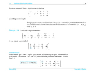 1.2                   ¸˜
      Sistemas de Equacoes Lineares                                                                             39


                        ´
Portanto o sistema dado e equivalente ao sistema
                           
                            x         − 2z =           3
                                   y + 5z =             2
                                             0 =       −4
                           

                    ¸˜
que n˜ o possui solucao.
     a

                                                                    ¸˜                      ´
                           Em geral, um sistema linear n˜ o tem solucao se, e somente se, a ultima linha n˜ o nula
                                                        a                                                 a
                           da forma escalonada reduzida da sua matriz aumentada for da forma [ 0 . . . 0 | bm ],
                           com bm = 0.

Exemplo 1.14. Considere o seguinte sistema
                  
                                   3z − 9w =    6
                    5x     + 15y − 10z + 40w = −45
                     x     + 3y − z + 5w = −7
                  

                       ´
A sua matriz aumentada e
                                                         
                             0         0     3   −9     6
                            5        15   −10   40   −45 
                             1         3    −1    5    −7

1a elimina¸ ao:
 .         c˜
                                 ˆ                                    ˆ
Como temos que “fazer” o pivo igual a um, escolhemos para pivo o elemento de
posicao 3,1. Precisamos “coloc´ -lo” na primeira linha, para isto, trocamos a 3a linha
     ¸˜                       a                                                .
com a 1a .
        .
                                                                          
                   a linha ←→ 4a linha
                                               1     3   −1       5     −7
                 1.            .
                                             5 15 −10 40 −45 
                                               0     0     3 −9          6

Marco 2012
   ¸                                                                                            Reginaldo J. Santos
 
