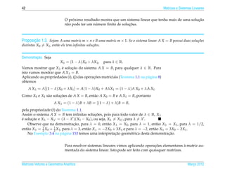 42                                                                                       Matrizes e Sistemas Lineares


                                   ´                                                                     ¸˜
                              O proximo resultado mostra que um sistema linear que tenha mais de uma solucao
                                                ´                  ¸˜
                              n˜ o pode ter um numero ﬁnito de solucoes.
                               a



       ¸˜
Proposicao 1.3. Sejam A uma matriz m × n e B uma matriz m × 1. Se o sistema linear A X = B possui duas solu¸ oes
                                                                                                           c˜
distintas X0 = X1 , ent˜ o ele tem inﬁnitas solu¸ oes.
                       a                        c˜


         ¸˜
Demonstracao. Seja
                           Xλ = (1 − λ) X0 + λX1 ,       para λ ∈ R.
Vamos mostrar que Xλ e solucao do sistema A X = B, para qualquer λ ∈ R. Para
                       ´      ¸˜
isto vamos mostrar que A Xλ = B.
                                            ¸˜
Aplicando as propriedades (i), (j) das operacoes matriciais (Teorema 1.1 na p´ gina 8)
                                                                             a
obtemos
     A Xλ = A[(1 − λ) X0 + λX1 ] = A(1 − λ) X0 + AλX1 = (1 − λ) A X0 + λA X1
Como X0 e X1 s˜ o solucoes de A X = B, ent˜ o A X0 = B e A X1 = B, portanto
              a       ¸˜                  a
                      A Xλ = (1 − λ) B + λB = [(1 − λ) + λ] B = B,
pela propriedade (f) do Teorema 1.1.
Assim o sistema A X = B tem inﬁnitas solucoes, pois para todo valor de λ ∈ R, Xλ
                                              ¸˜
e solucao e Xλ − Xλ = (λ − λ )( X1 − X0 ), ou seja, Xλ = Xλ , para λ = λ .
´      ¸˜
    Observe que na demonstracao, para λ = 0, ent˜ o Xλ = X0 , para λ = 1, ent˜ o Xλ = X1 , para λ = 1/2,
                                ¸˜                  a                            a
ent˜ o Xλ = 2 X0 + 1 X1 , para λ = 3, ent˜ o Xλ = −2X0 + 3X1 e para λ = −2, ent˜ o Xλ = 3X0 − 2X1 .
   a         1
                   2                     a                                     a
                                                        ¸˜                             ¸˜
    No Exemplo 3.4 na p´ gina 153 temos uma interpretacao geom´ trica desta demonstracao.
                          a                                      e


                                                                                    ¸˜               `
                              Para resolver sistemas lineares vimos aplicando operacoes elementares a matriz au-
                              mentada do sistema linear. Isto pode ser feito com quaisquer matrizes.


Matrizes Vetores e Geometria Anal´tica
                                 ı                                                                       Marco 2012
                                                                                                            ¸
 