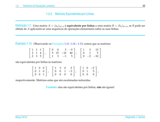 1.2                   ¸˜
      Sistemas de Equacoes Lineares                                                                         43


                            1.2.2 Matrizes Equivalentes por Linhas


     ¸˜
Deﬁnicao 1.7. Uma matriz A = ( aij )m×n e equivalente por linhas a uma matriz B = (bij )m×n , se B pode ser
                                        ´
obtida de A aplicando-se uma sequencia de operacoes elementares sobre as suas linhas.
                                               ¸˜




Exemplo 1.15. Observando os Exemplos 1.11, 1.14 e 1.13, vemos que as matrizes
                                                                     
               1 1   1          0      0     3   −9         1    3     13
              2 1   4 ,      5     15   −10   40  ,    0    1      5 
               2 3   5          1      3    −1    5         0   −2    −10

                             `
s˜ o equivalentes por linhas as matrizes
 a
                                                                  
                 1 0 0            1 3 0           2         1   0   −2
               0 1 0 ,  0 0 1                 −3  ,    0   1    5 ,
                 0 0 1            0 0 0           0         0   0    0

respectivamente. Matrizes estas que s˜ o escalonadas reduzidas.
                                     a

                            Cuidado: elas s˜ o equivalentes por linhas, n˜ o s˜ o iguais!
                                           a                             a a




Marco 2012
   ¸                                                                                        Reginaldo J. Santos
 