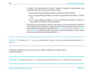 44                                                                                       Matrizes e Sistemas Lineares


                                    ¸˜
                              A relacao “ser equivalente por linhas” satisfaz as seguintes propriedades, cuja
                                     ¸˜
                              veriﬁcacao deixamos como exerc´cio para o leitor:
                                                            ı
                                 • Toda matriz e equivalente por linhas a ela mesma (reﬂexividade);
                                               ´
                                 • Se A e equivalente por linhas a B, ent˜ o B e equivalente por linhas a A (sime-
                                          ´                              a     ´
                                   tria);
                                 • Se A e equivalente por linhas a B e B e equivalente por linhas a C, ent˜ o A e
                                        ´                                  ´                              a     ´
                                   equivalente por linhas a C (transitividade).
                                            ´
                              Toda matriz e equivalente por linhas a uma matriz na forma escalonada reduzida e
                                           ¸˜
                              a demonstracao, que omitiremos, pode ser feita da mesma maneira que ﬁzemos no
                              caso particular das matrizes aumentadas dos Exemplos 1.11, 1.14 e 1.13. No Teorema
                                                                                                 ´ ´
                              1.10 na p´ gina 65 mostramos que essa matriz escalonada reduzida e a unica matriz
                                       a
                              na forma escalonada reduzida equivalente a A.




Teorema 1.4. Toda matriz A = ( aij )m×n e equivalente por linhas a uma unica matriz escalonada reduzida R =
                                        ´                              ´
(rij )m×n .



     ´
O proximo resultado ser´ usado para provar alguns resultados no cap´tulo de in-
                       a                                           ı
vers˜ o de matrizes.
    a




       ¸˜
Proposicao 1.5. Seja R uma matriz n × n, na forma escalonada reduzida. Se R = In , ent˜ o R tem uma linha nula.
                                                                                      a




Matrizes Vetores e Geometria Anal´tica
                                 ı                                                                       Marco 2012
                                                                                                            ¸
 