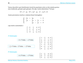 48                                                                                                  Matrizes e Sistemas Lineares


                               ¸˜                  ¸˜
Vamos descobrir qual distribuicao inicial da populacao entre os trˆ s estados perma-
                                                                  e
nece inalterada, geracao apos geracao. Ou seja, vamos determinar P tal que
                     ¸˜    ´      ¸˜

                          TP = P   ou      TP = I3 P       ou                      ¯
                                                                    ( T − I3 ) P = 0.

Assim precisamos resolver o sistema linear homogˆ neo
                                                e
                               1                 1
                               −2x
                                           +     4y                  = 0
                                 1                1            1
                                   x        −     2y   +       2z     = 0
                               2
                                                  1            1
                                                  4y   −       2z     = 0
                              

                      ´
cuja matriz aumentada e
                                          1       1                 
                                          −2       4       0    0
                                            1
                                                  −1    1
                                                                0 
                                                                 
                                           2      2    2
                                                   1
                                            0      4   −1
                                                        2       0

1a elimina¸ ao:
 .        c˜
                                                                             −1
                                                                                               
                                                                         1    2         0   0
                                                                         1
                  −2×1a linha −→ 2a linha
                      .           .                                          −1    1
                                                                                            0 
                                                                                             
                                                                        2    2    2
                                                                            1
                                                                         0  4     −1
                                                                                   2        0
                                                                         1 −1
                                                                                             
                                                                            2           0   0
− 1 × 1a
       .   linha +   2a
                      .   linha −→   2a
                                      .   linha                      0      −1    1
                                                                                            0 
                                                                                             
  2                                                                           4    2
                                                                              1
                                                                         0    4   −1
                                                                                   2        0

2a elimina¸ ao:
 .        c˜
                                                                             −1
                                                                                             
                                                                      1       2    0        0
                  −4×2a linha −→ 2a linha
                      .           .                                  0       1   −2        0 
                                                                              1
                                                                      0       4   −1
                                                                                   2        0

Matrizes Vetores e Geometria Anal´tica
                                 ı                                                                                  Marco 2012
                                                                                                                       ¸
 