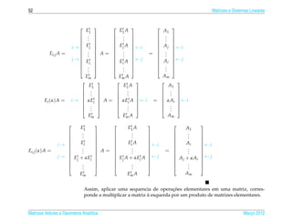 52                                                                                       Matrizes e Sistemas Lineares



                              E1 t         t
                                              E1 A               A1
                                                                    
                            .             .                . 
                            . 
                               .            .  .             . 
                            t             t                . 
                            Ej            Ej A             Aj 
                       i →                           ←i           ←i
                                                            =  . 
                            .             . 
           Ei,j A =         .         A=  .                   .
                                                                      
                            .             .                . 
                       j →  Et            Et A  ← j        Ai  ← j
                            i             i                       
                            .             .                . 
                            . 
                               .            .  .             . 
                                                                  .
                              Emt              t
                                              Em A              Am
                             t              t                       
                                E1               E1 A               A1
                             .                     .           . 
                             .                     .           . 
                                                        
                             .t                    .           . 
                                                        
                       i →  αEi  A =  αEit A  ← i =  αAi  ← i
                                                        
        Ei (α) A =                                                  
                             .                     .           . 
                             .                     .           . 
                                                        
                                  .                 .              .
                               Em  t               t
                                                Em A                Am

                            E1 t                   t
                                                  E1 A                     A1
                                                                             
                            .
                             .                    .
                                                    .                     .
                                                                            .     
                            .                    .                     .     
                        Eit                   Eit A
                                                                             
                i→ 
                                       
                                                          ←i
                                                                        Ai      ←i
                                                                                  
                         .                      .                          .
                                                                  
Ei,j (α) A =
                        .           A= 
                                              .         
                                                                  = 
                                                                          .      
                     t . t                     .                          .
                                                                                
                j →  E + αE                              ← j                    ← j
                                          t
                                          E A + αEt A
                                                                               
                                                                    A j + αAi
                     j     i            j        i                           
                        .
                         .
                                              .
                                                .
                                                                         .
                                                                           .
                                                                                  
                        .                    .                        .      
                             t
                            Em                    t
                                                 Em A                      Am


                                                                        ¸˜
                               Assim, aplicar uma sequencia de operacoes elementares em uma matriz, corres-
                                                            `
                               ponde a multiplicar a matriz a esquerda por um produto de matrizes elementares.


Matrizes Vetores e Geometria Anal´tica
                                 ı                                                                       Marco 2012
                                                                                                            ¸
 