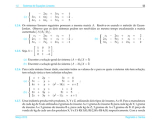 1.2                   ¸˜
      Sistemas de Equacoes Lineares                                                                           55

             
                    − 2x2    + 3x3     =  1
       (c)     3x1   + 6x2    − 3x3     = −2 .
               6x1   + 6x2    + 3x3     =  5
             

1.2.4. Os sistemas lineares seguintes possuem a mesma matriz A. Resolva-os usando o m´ todo de Gauss-
                                                                                     e
       Jordan. Observe que os dois sistemas podem ser resolvidos ao mesmo tempo escalonando a matriz
       aumentada [ A | B1 | B2 ].
                                                                  
             x1 − 2x2 +            x3 =    1                       x1 − 2x2 +         x3 =     2
        (a)    2x1 − 5x2 +          x3 = −2 ;                  (b)   2x1 − 5x2 +        x3 = −1 .
               3x1 − 7x2 + 2x3 = −1                                  3x1 − 7x2 + 2x3 =           2
                                                                  
                                 
                   1 0        5
1.2.5. Seja A =  1 1         1 .
                   0 1 −4
                                                               ¯
       (a) Encontre a solucao geral do sistema ( A + 4I3 ) X = 0;
                          ¸˜
                                                               ¯
       (b) Encontre a solucao geral do sistema ( A − 2I3 ) X = 0.
                          ¸˜

1.2.6. Para cada sistema linear dado, encontre todos os valores de a para os quais o sistema n˜ o tem solucao,
                                                                                              a           ¸˜
               ¸˜ ´                         ¸˜
       tem solucao unica e tem inﬁnitas solucoes:
            
             x + 2y −                  3z = 4
        (a)    3x −     y +             5z = 2         ;
               4x +     y + ( a2 − 14)z = a + 2
            
            
             x +       y +             z = 2
        (b)    2x + 3y +               2z = 5        .
               2x + 3y + ( a2 − 1)z = a + 1
            

                ´
1.2.7. Uma industria produz trˆ s produtos, X, Y e Z, utilizando dois tipos de insumo, A e B. Para a manufatura
                                 e
       de cada kg de X s˜ o utilizados 2 gramas do insumo A e 1 grama do insumo B; para cada kg de Y, 1 grama
                        a
       de insumo A e 3 gramas de insumo B e, para cada kg de Z, 3 gramas de A e 5 gramas de B. O preco de ¸
                                                      ´
       venda do kg de cada um dos produtos X, Y e Z e R$ 3,00, R$ 2,00 e R$ 4,00, respectivamente. Com a venda

Marco 2012
   ¸                                                                                          Reginaldo J. Santos
 