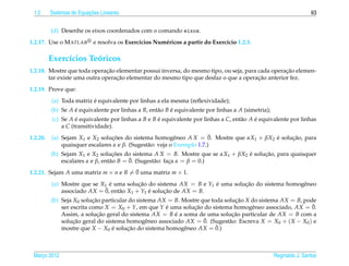 1.2                      ¸˜
          Sistemas de Equacoes Lineares                                                                              63


          (d) Desenhe os eixos coordenados com o comando eixos.
1.2.17. Use o M ATLAB       e resolva os Exerc´cios Num´ ricos a partir do Exerc´cio 1.2.3.
                                              ı        e                        ı

          Exerc´cios Teoricos
               ı       ´
                               ¸˜                                                                 ¸˜
1.2.18. Mostre que toda operacao elementar possui inversa, do mesmo tipo, ou seja, para cada operacao elemen-
                                  ¸˜                                                    ¸˜
        tar existe uma outra operacao elementar do mesmo tipo que desfaz o que a operacao anterior fez.
1.2.19. Prove que:
                          ´
          (a) Toda matriz e equivalente por linhas a ela mesma (reﬂexividade);
          (b) Se A e equivalente por linhas a B, ent˜ o B e equivalente por linhas a A (simetria);
                   ´                                a     ´
          (c) Se A e equivalente por linhas a B e B e equivalente por linhas a C, ent˜ o A e equivalente por linhas
                    ´                               ´                                a     ´
              a C (transitividade).
1.2.20.                                                     e            ¯
          (a) Sejam X1 e X2 solucoes do sistema homogˆ neo A X = 0. Mostre que αX1 + βX2 e solucao, para
                                  ¸˜                                                     ´     ¸˜
              quaisquer escalares α e β. (Sugest˜ o: veja o Exemplo 1.7.)
                                                a
          (b) Sejam X1 e X2 solucoes do sistema A X = B. Mostre que se αX1 + βX2 e solucao, para quaisquer
                                   ¸˜                                            ´     ¸˜
                                  a       ¯
              escalares α e β, ent˜ o B = 0. (Sugest˜ o: faca α = β = 0.)
                                                    a      ¸
                                       ¯
1.2.21. Sejam A uma matriz m × n e B = 0 uma matriz m × 1.
          (a) Mostre que se X1 e uma solucao do sistema AX = B e Y1 e uma solucao do sistema homogˆ neo
                                ´          ¸˜                       ´         ¸˜                  e
                              ¯
              associado AX = 0, ent˜ o X1 + Y1 e solucao de AX = B.
                                   a           ´     ¸˜
          (b) Seja X0 solucao particular do sistema AX = B. Mostre que toda solucao X do sistema AX = B, pode
                           ¸˜                                                   ¸˜
              ser escrita como X = X0 + Y, em que Y e uma solucao do sistema homogˆ neo associado, AX = 0.
                                                      ´         ¸˜                    e                     ¯
              Assim, a solucao geral do sistema AX = B e a soma de uma solucao particular de AX = B com a
                             ¸˜                          ´                     ¸˜
                   ¸˜                           e                   ¯
              solucao geral do sistema homogˆ neo associado AX = 0. (Sugest˜ o: Escreva X = X0 + ( X − X0 ) e
                                                                              a
              mostre que X − X0 e solucao do sistema homogˆ neo AX = 0.)
                                  ´     ¸˜                   e           ¯



 Marco 2012
    ¸                                                                                                Reginaldo J. Santos
 
