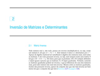 2

Invers˜ o de Matrizes e Determinantes
      a



            2.1   Matriz Inversa

            Todo numero real a, n˜ o nulo, possui um inverso (multiplicativo), ou seja, existe
                     ´              a
            um numero b, tal que a b = b a = 1. Este numero e unico e o denotamos por a−1 .
                   ´                                      ´      ´ ´
                         ´                               ` ´            ´
            Apesar da algebra matricial ser semelhante a algebra dos numeros reais, nem todas
            as matrizes A n˜ o nulas possuem inversa, ou seja, nem sempre existe uma matriz B
                              a
            tal que A B = B A = In . De in´cio, para que os produtos AB e BA estejam deﬁnidos
                                          ı
            e sejam iguais e preciso que as matrizes A e B sejam quadradas. Portanto, somente
                            ´
                                                                                       ´
            as matrizes quadradas podem ter inversa, o que j´ diferencia do caso dos numeros
                                                               a
                                ´
            reais, pois todo numero n˜ o nulo tem inverso. Mesmo entre as matrizes quadradas,
                                      a
            muitas n˜ o possuem inversa, apesar do conjunto das que n˜ o tem inversa ser bem
                       a                                                 a
            menor do que o conjunto das que tem (Exerc´cio 2.2.9 na p´ gina 124).
                                                          ı           a

                                       68
 