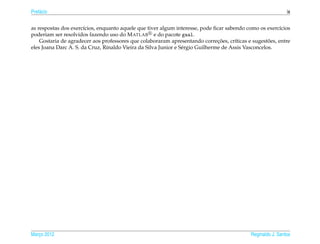 Pref´ cio
    a                                                                                                        ix


as respostas dos exerc´cios, enquanto aquele que tiver algum interesse, pode ﬁcar sabendo como os exerc´cios
                       ı                                                                                 ı
poderiam ser resolvidos fazendo uso do M ATLAB e do pacote gaal.
                                                                                ¸˜                   ˜
    Gostaria de agradecer aos professores que colaboraram apresentando correcoes, cr´ticas e sugestoes, entre
                                                                                       ı
eles Joana Darc A. S. da Cruz, Rinaldo Vieira da Silva Junior e S´ rgio Guilherme de Assis Vasconcelos.
                                                                 e




Marco 2012
   ¸                                                                                        Reginaldo J. Santos
 
