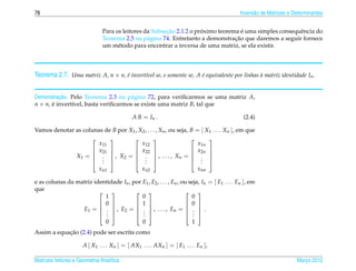 78                                                                                          Invers˜ o de Matrizes e Determinantes
                                                                                                  a


                                                       ¸˜            ´              ´
                              Para os leitores da Subsecao 2.1.2 o proximo teorema e uma simples consequˆ ncia do
                                                                                                        e
                                                                                 ¸˜
                              Teorema 2.5 na p´ gina 74. Entretanto a demonstracao que daremos a seguir fornece
                                                a
                              um m´ todo para encontrar a inversa de uma matriz, se ela existir.
                                    e



Teorema 2.7. Uma matriz A, n × n, e invert´vel se, e somente se, A e equivalente por linhas a matriz identidade In .
                                  ´       ı                        ´                        `


          ¸˜
Demonstracao. Pelo Teorema 2.3 na p´ gina 72, para veriﬁcarmos se uma matriz A,
                                     a
n × n, e invert´vel, basta veriﬁcarmos se existe uma matriz B, tal que
       ´       ı

                                           A B = In .                                        (2.4)

Vamos denotar as colunas de B por X1 , X2 , . . . , Xn , ou seja, B = [ X1 . . . Xn ], em que
                                                                    
                       x11              x12                          x1n
                     x21           x22                         x2n 
              X1 =  .  , X2 =  .  , . . . , X n =  . 
                                                                    
                     . 
                        .            .  .                        . 
                                                                      .
                      xn1               xn2                          xnn

e as colunas da matriz identidade In , por E1 , E2 , . . . , En , ou seja, In = [ E1 . . . En ], em
que                                                                 
                           1               0                          0
                          0            1                        0 
                  E1 =  .  , E2 =  .  , . . . , En =  .  .
                                                                    
                          . 
                           .             . 
                                           .                        . 
                                                                       .
                           0               0                          1
            ¸˜
Assim a equacao (2.4) pode ser escrita como

                     A [ X1 . . . Xn ] = [ AX1 . . . AXn ] = [ E1 . . . En ],

Matrizes Vetores e Geometria Anal´tica
                                 ı                                                                                   Marco 2012
                                                                                                                        ¸
 