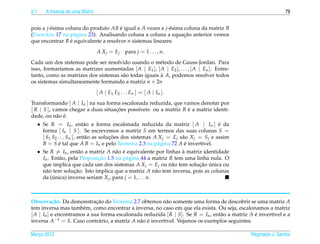 2.1      A Inversa de uma Matriz                                                                                79


pois a j-´ sima coluna do produto AB e igual a A vezes a j-´ sima coluna da matriz B
         e                            ´                    e
      ı             a                                             ¸˜
(Exerc´cio 17 na p´ gina 23). Analisando coluna a coluna a equacao anterior vemos
que encontrar B e equivalente a resolver n sistemas lineares
                  ´

                                   A X j = Ej     para j = 1 . . . , n.
Cada um dos sistemas pode ser resolvido usando o m´ todo de Gauss-Jordan. Para
                                                       e
isso, formar´amos as matrizes aumentadas [ A | E1 ], [ A | E2 ], . . . , [ A | En ]. Entre-
            ı
tanto, como as matrizes dos sistemas s˜ o todas iguais a A, podemos resolver todos
                                      a                `
os sistemas simultaneamente formando a matriz n × 2n
                                   [ A | E1 E2 . . . En ] = [ A | In ].
Transformando [ A | In ] na sua forma escalonada reduzida, que vamos denotar por
[ R | S ], vamos chegar a duas situacoes poss´veis: ou a matriz R e a matriz identi-
                                    ¸˜       ı                    ´
            a ´
dade, ou n˜ o e.
      • Se R = In , ent˜ o a forma escalonada reduzida da matriz [ A | In ] e da
                              a                                                          ´
        forma [ In | S ]. Se escrevemos a matriz S em termos das suas colunas S =
        [ S1 S2 . . . Sn ], ent˜ o as solucoes dos sistemas A X j = Ej s˜ o X j = S j e assim
                               a          ¸˜                            a
        B = S e tal que A B = In e pelo Teorema 2.3 na p´ gina 72 A e invert´vel.
                ´                                             a           ´      ı
      • Se R = In , ent˜ o a matriz A n˜ o e equivalente por linhas a matriz identidade
                            a                a ´                        `
        In . Ent˜ o, pela Proposicao 1.5 na p´ gina 44 a matriz R tem uma linha nula. O
                 a                    ¸˜         a
        que implica que cada um dos sistemas A X j = Ej ou n˜ o tem solucao unica ou
                                                                   a            ¸˜ ´
        n˜ o tem solucao. Isto implica que a matriz A n˜ o tem inversa, pois as colunas
          a               ¸˜                                 a
        da (unica) inversa seriam X j , para j = 1, . . . n.
             ´



Observa¸ ao. Da demonstracao do Teorema 2.7 obtemos n˜ o somente uma forma de descobrir se uma matriz A
           c˜                ¸˜                            a
tem inversa mas tamb´ m, como encontrar a inversa, no caso em que ela exista. Ou seja, escalonamos a matriz
                       e
[ A | In ] e encontramos a sua forma escalonada reduzida [ R | S]. Se R = In , ent˜ o a matriz A e invert´vel e a
                                                                                  a              ´       ı
inversa A−1 = S. Caso contr´ rio, a matriz A n˜ o e invert´vel. Vejamos os exemplos seguintes.
                              a               a ´         ı

Marco 2012
   ¸                                                                                            Reginaldo J. Santos
 