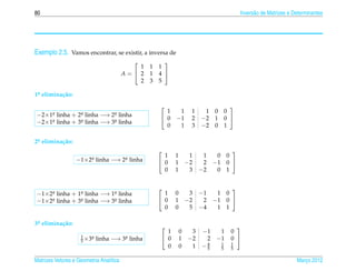 80                                                                                          Invers˜ o de Matrizes e Determinantes
                                                                                                  a




Exemplo 2.5. Vamos encontrar, se existir, a inversa de
                                                           
                                             1        1   1
                                         A= 2        1   4 
                                             2        3   5

1a elimina¸ ao:
 .        c˜
                                                                                       
                                                            1    1       1    1   0   0
−2×1a linha + 2a linha −→ 2a linha
    .          .           .
                                                           0   −1       2   −2   1   0 
−2×1a linha + 3a linha −→ 3a linha
    .          .           .
                                                            0    1       3   −2   0   1

2a elimina¸ ao:
 .        c˜
                                                                                      
                                                            1   1        1    1    0 0
                  − 1 × 2a
                         .   linha −→    2a
                                          .   linha        0   1       −2    2   −1 0 
                                                            0   1        3   −2    0 1


                                                                                    
−1×2a linha + 1a linha −→ 1a linha
    .          .           .                                1   0        3   −1  1 0
−1×2a linha + 3a linha −→ 3a linha
    .          .           .                               0   1       −2    2 −1 0 
                                                            0   0        5   −4  1 1

3a elimina¸ ao:
 .        c˜
                                                                                         
                                                            1       0    3   −1  1      0
                    1    a
                    5 ×3
                         .   linha −→ 3a linha
                                       .                   0       1   −2    2 −1      0 
                                                            0       0    1   −4
                                                                              5
                                                                                 1
                                                                                 5
                                                                                        1
                                                                                        5

Matrizes Vetores e Geometria Anal´tica
                                 ı                                                                                   Marco 2012
                                                                                                                        ¸
 