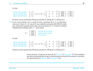 2.1    A Inversa de uma Matriz                                                                                85


      ou seja,
                                                                    
       kg de X produzidos
                                 
                                   x
                                                          7     2−3  1000   700 
       kg de Y produzidos         y  = X = A −1 B = 1  2    −3  2   2000  =  200 
                                                                     
                                                      5
                                                        
       kg de Z produzidos          z                      −4    1  1     2500       100

      Portanto, foram produzidos 700 kg do produto X, 200 kg de Y e 100 kg de Z.
                                                         ¸˜
 (b) Se em outro per´odo com a venda de toda a producao de X, Y e Z manufatu-
                    ı
                                                ´
     rada com 1 kg de A e 2, 1 kg de B, essa industria arrecadou R$ 2900, 00, ent˜ o
                                                                                 a
     para determinar quantos kg de cada um dos produtos X, Y e Z foram vendidos
     simplesmente multiplicamos A−1 pela matriz
                                    
                               1000       gramas de A usados
                      B =  2100         gramas de B usados
                               2900               ¸˜
                                          arrecadacao

      ou seja,
                                                                     
       kg de X produzidos
                                 
                                   x
                                                          7      2−3  1000   500 
       kg de Y produzidos         y  = X = A −1 B = 1  2     −3  2   2100  =  300 
                                                                      
                                                      5
                                                        
       kg de Z produzidos          z                      −4     1  1     2900       200

      Portanto, foram produzidos 500 kg do produto X, 300 kg de Y e 200 kg de Z.

                             Vamos mostrar a rec´proca do item (b) do Teorema 2.2 na p´ gina 70. Este resultado
                                                  ı                                    a
                                a´                  ¸˜                                              ´
                             ser´ util na demonstracao de que o determinante do produto de matrizes e o produto
                                                       ¸˜
                             dos determinantes (Subsecao 2.2.2 na p´ gina 112).
                                                                    a




Marco 2012
   ¸                                                                                          Reginaldo J. Santos
 