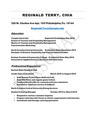 REGINALD TERRY, CHIA
326 W. Chelten Ave Apt. 102 Philadelphia, Pa. 19144
Reginald.Terry@temple.edu
Education
Temple University Expected Graduation:May 2018
School of Tourism and Hospitality Management
Master of Tourism and Hospitality Management
Concentration: Marketing
North Carolina Central University Graduation Date: December 2015
Bachelor of Science, Hospitality and Tourism Administration
Durham Technical Community College Graduation Date: May 2012
Associate in Applied Science, Business Administration
Professional Experience
Durham Bulls Baseball Club
Inside Sales Consultant March 2016 to August 2016
 Sold Season Ticket Plans (Half and Full)
 Sold Mini Plans and regular game tickets
 Conducted cold calls for renewals and new customers
 Assisted in customer service of ballpark
North Carolina Central University Dining Services
Student Catering Manager October 2015 to March 2016
 Respond to various customer inquiries
 Prepare catering order forms to clients requirements and interests
 Coordinate and manage catering operations
 
