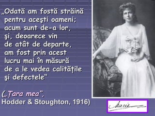 „„Odată am fostă străinăOdată am fostă străină
pentru aceşti oameni;pentru aceşti oameni;
acum sunt de-a lor,acum sunt de-a lor,
şi, deoarece vinşi, deoarece vin
de atât de departe,de atât de departe,
am fost prin acestam fost prin acest
lucru mai în măsurălucru mai în măsură
de a le vedea calităţilede a le vedea calităţile
şi defectele“şi defectele“
((„Ţara mea“,„Ţara mea“,
Hodder & Stoughton, 1916)Hodder & Stoughton, 1916)
 