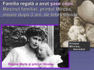 Familia regală a avutFamilia regală a avut şase copiişase copii..
Mezinul familiei, prinţul Mircea,Mezinul familiei, prinţul Mircea,
moare după 3 ani, de febră tifoidămoare după 3 ani, de febră tifoidă
PrinţulPrinţul
Mircea,Mircea,
decedatdecedat
Regina Maria şi prinţul NicolaeRegina Maria şi prinţul Nicolae
 