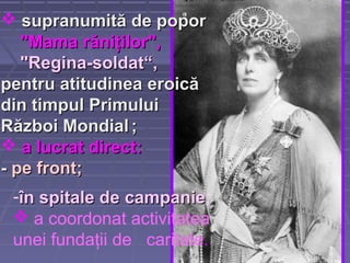  supranumită de poporsupranumită de popor
"Mama r"Mama răăniniţţilor",ilor",
"Regina-soldat“"Regina-soldat“,,
pentru atitudineapentru atitudinea eroicăeroică
din timpul Primuluidin timpul Primului
Război MondialRăzboi Mondial ;;
 a lucrat directa lucrat direct::
-- pe frontpe front;;
-în spitale deîn spitale de campaniecampanie;
 a coordonat activitatea
unei fundaţii de caritate.
 
