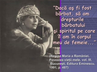 ““Dacă aş fi fostDacă aş fi fost
bărbat, să ambărbat, să am
drepturiledrepturile
bărbatuluibărbatului
şi spiritul pe careşi spiritul pe care
îl am în corpulîl am în corpul
meu de femeie.meu de femeie.....””
((Regina Maria a României,Regina Maria a României,
Povestea vieţii melePovestea vieţii mele, vol. III,, vol. III,
Bucureşti, Editura Eminescu,Bucureşti, Editura Eminescu,
1991, p. 487)1991, p. 487)
 