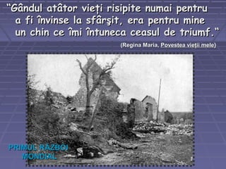 ““Gândul atâtor vieţi risipite numai pentruGândul atâtor vieţi risipite numai pentru
a fi învinse la sfârşit, era pentru minea fi învinse la sfârşit, era pentru mine
un chin ce îmi întuneca ceasul de triumf.“un chin ce îmi întuneca ceasul de triumf.“
((Regina Maria,Regina Maria, Povestea vieţii melePovestea vieţii mele))
PRIMUL RĂZBOIPRIMUL RĂZBOI
MONDIALMONDIAL
 
