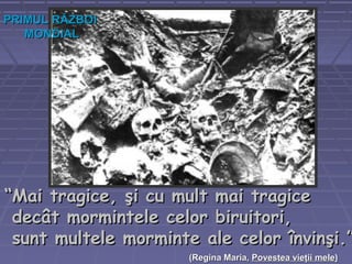 ““Mai tragice, şi cu mult mai tragiceMai tragice, şi cu mult mai tragice
decât mormintele celor biruitori,decât mormintele celor biruitori,
sunt multele morminte ale celor învinşi.”sunt multele morminte ale celor învinşi.”
((Regina Maria,Regina Maria, Povestea vieţii melePovestea vieţii mele))
PRIMUL RĂZBOIPRIMUL RĂZBOI
MONDIALMONDIAL
 