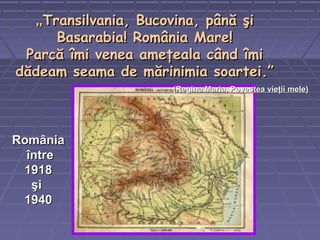 „„Transilvania, Bucovina, până şiTransilvania, Bucovina, până şi
Basarabia! România Mare!Basarabia! România Mare!
Parcă îmi venea ameţeala când îmiParcă îmi venea ameţeala când îmi
dădeam seama de mărinimia soartei.”dădeam seama de mărinimia soartei.”
((Regina Maria,Regina Maria, Povestea vieţii melePovestea vieţii mele))
RomâniaRomânia
întreîntre
19181918
şişi
19401940
 