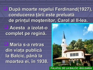  AcestaAcesta a izolat-oa izolat-o
complet pe reginăcomplet pe regină..
 MariaMaria s-a retrass-a retras
din viaţa publicădin viaţa publică
la Balcic,la Balcic, până lapână la
moartea ei,moartea ei, în 1938.în 1938.
 După moarte regelui Ferdinand(1927),După moarte regelui Ferdinand(1927),
conducerea ţării este preluatăconducerea ţării este preluată
de prinţul moştenitor, Carol al II-lea.de prinţul moştenitor, Carol al II-lea.
PALATUL DE LA BALCIC -BULGARIAPALATUL DE LA BALCIC -BULGARIA
 