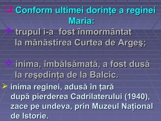  trupul itrupul i-a-a ffostost înmormântatînmormântat
la mănăstirea Curtea de Argeşla mănăstirea Curtea de Argeş;;
 inimainima,, îmbălsămată, a fost dusăîmbălsămată, a fost dusă
la reşedinţa de la Balcic.la reşedinţa de la Balcic.
 Conform ultimei dorinţe a regineiConform ultimei dorinţe a reginei
Maria:Maria:
 inima regineiinima reginei, adusă în ţară, adusă în ţară
după pierderea Cadrilaterului (1940),după pierderea Cadrilaterului (1940),
zace pe undevazace pe undeva,, prin Muzeul Naţionalprin Muzeul Naţional
de Istorie.de Istorie.
 