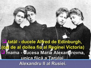  tatăl -tatăl - ducelducelee Alfred de Edinburgh,Alfred de Edinburgh,
((cel de al doilea fiu al Reginei Victoriacel de al doilea fiu al Reginei Victoria))
 mamamama -- ducesa Maria Alexandrovna,ducesa Maria Alexandrovna,
unica fiică a Ţaruluiunica fiică a Ţarului
Alexandru II al Rusiei.Alexandru II al Rusiei.
 