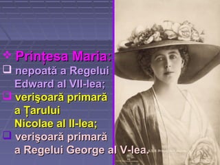  Prinţesa MariaPrinţesa Maria::
 nepoată a Regeluinepoată a Regelui
Edward al VII-leaEdward al VII-lea;;
 verişoară primarăverişoară primară
a Ţaruluia Ţarului
Nicolae al II-leaNicolae al II-lea;;
 verişoară primarăverişoară primară
a Regelui George al V-lea.a Regelui George al V-lea.
 