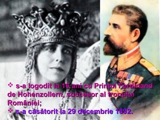  s-a logodit la 16 ani cu Prinţul Ferdinands-a logodit la 16 ani cu Prinţul Ferdinand
de Hohenzollern, succesor alde Hohenzollern, succesor al tronuluitronului
RomânieiRomâniei;;
 s-a cs-a căsătoriăsătoritt la 29 decembrie 1892la 29 decembrie 1892..
 
