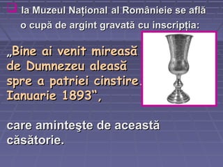  la Muzeul Naţionalla Muzeul Naţional al Românieie se aflăal Românieie se află
o cupă de argint gravatăo cupă de argint gravată cucu inscripţiainscripţia::
„„Bine ai venit mireasăBine ai venit mireasă
de Dumnezeu aleasăde Dumnezeu aleasă
spre a patriei cinstire.spre a patriei cinstire.
Ianuarie 1893“Ianuarie 1893“,,
carecare aminteşte de aceaminteşte de aceaaststăă
căsătorie.căsătorie.
 