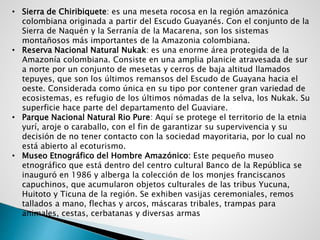 • Sierra de Chiribiquete: es una meseta rocosa en la región amazónica
colombiana originada a partir del Escudo Guayanés. Con el conjunto de la
Sierra de Naquén y la Serranía de la Macarena, son los sistemas
montañosos más importantes de la Amazonia colombiana.
• Reserva Nacional Natural Nukak: es una enorme área protegida de la
Amazonía colombiana. Consiste en una amplia planicie atravesada de sur
a norte por un conjunto de mesetas y cerros de baja altitud llamados
tepuyes, que son los últimos remansos del Escudo de Guayana hacia el
oeste. Considerada como única en su tipo por contener gran variedad de
ecosistemas, es refugio de los últimos nómadas de la selva, los Nukak. Su
superficie hace parte del departamento del Guaviare.
• Parque Nacional Natural Rio Pure: Aquí se protege el territorio de la etnia
yurí, aroje o caraballo, con el fin de garantizar su supervivencia y su
decisión de no tener contacto con la sociedad mayoritaria, por lo cual no
está abierto al ecoturismo.
• Museo Etnográfico del Hombre Amazónico: Este pequeño museo
etnográfico que está dentro del centro cultural Banco de la República se
inauguró en 1986 y alberga la colección de los monjes franciscanos
capuchinos, que acumularon objetos culturales de las tribus Yucuna,
Huitoto y Ticuna de la región. Se exhiben vasijas ceremoniales, remos
tallados a mano, flechas y arcos, máscaras tribales, trampas para
animales, cestas, cerbatanas y diversas armas
 