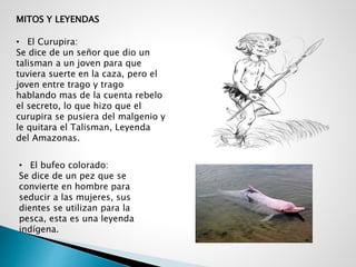 MITOS Y LEYENDAS
• El Curupira:
Se dice de un señor que dio un
talisman a un joven para que
tuviera suerte en la caza, pero el
joven entre trago y trago
hablando mas de la cuenta rebelo
el secreto, lo que hizo que el
curupira se pusiera del malgenio y
le quitara el Talisman, Leyenda
del Amazonas.
• El bufeo colorado:
Se dice de un pez que se
convierte en hombre para
seducir a las mujeres, sus
dientes se utilizan para la
pesca, esta es una leyenda
indígena.
 