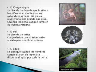 • El Chuyachaque:
se dice de un duende que le silva a
los niños en el monte y se los
roba, dicen q tiene los pies al
revés y uno mas grande que otro.
Leyenda indígena. aunque también
es leyenda Peruana.
• El sol:
Se dice de un señor
compadecido con su tribu, sube
al cielo para alumbrar la tierra.
• El agua:
Se dice que cuando los hombres
cortan el arbol de lupuna se
dispersa el agua por toda la tierra.
 