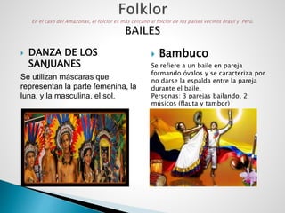  DANZA DE LOS
SANJUANES
Se utilizan máscaras que
representan la parte femenina, la
luna, y la masculina, el sol.
 Bambuco
Se refiere a un baile en pareja
formando óvalos y se caracteriza por
no darse la espalda entre la pareja
durante el baile.
Personas: 3 parejas bailando, 2
músicos (flauta y tambor)
 