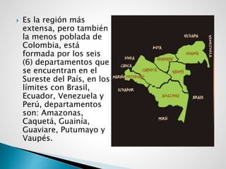  Es la región más
extensa, pero también
la menos poblada de
Colombia, está
formada por los seis
(6) departamentos que
se encuentran en el
Sureste del País, en los
límites con Brasil,
Ecuador, Venezuela y
Perú, departamentos
son: Amazonas,
Caquetá, Guainía,
Guaviare, Putumayo y
Vaupés.
 