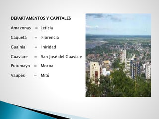 DEPARTAMENTOS Y CAPITALES
Amazonas = Leticia
Caquetá = Florencia
Guainía = Iniridad
Guaviare = San José del Guaviare
Putumayo = Mocoa
Vaupés = Mitú
 