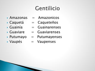  Amazonas = Amazonicos
 Caquetá = Caqueteños
 Guainía = Guainarenses
 Guaviare = Guaviarenses
 Putumayo = Putumayenses
 Vaupés = Vaupenses
 