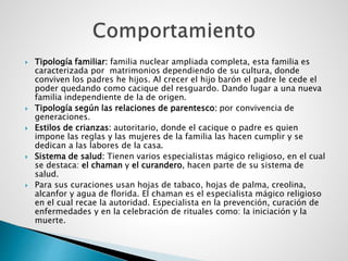  Tipología familiar: familia nuclear ampliada completa, esta familia es
caracterizada por matrimonios dependiendo de su cultura, donde
conviven los padres he hijos. Al crecer el hijo barón el padre le cede el
poder quedando como cacique del resguardo. Dando lugar a una nueva
familia independiente de la de origen.
 Tipología según las relaciones de parentesco: por convivencia de
generaciones.
 Estilos de crianzas: autoritario, donde el cacique o padre es quien
impone las reglas y las mujeres de la familia las hacen cumplir y se
dedican a las labores de la casa.
 Sistema de salud: Tienen varios especialistas mágico religioso, en el cual
se destaca: el chaman y el curandero, hacen parte de su sistema de
salud.
 Para sus curaciones usan hojas de tabaco, hojas de palma, creolina,
alcanfor y agua de florida. El chaman es el especialista mágico religioso
en el cual recae la autoridad. Especialista en la prevención, curación de
enfermedades y en la celebración de rituales como: la iniciación y la
muerte.
 