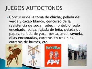  Concurso de la toma de chicha, pelada de
verde y cacao blanco, concurso de la
resistencia de soga, rodeo montubio, palo
encebado, balsa, rajada de leña, pelada de
papas, rallada de yuca, pesca, arco, rayuela,
ollas encantadas, carreras en tres pies,
carreras de burros, etc.
 