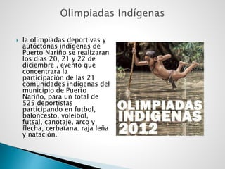  la olimpiadas deportivas y
autóctonas indígenas de
Puerto Nariño se realizaran
los días 20, 21 y 22 de
diciembre , evento que
concentrara la
participación de las 21
comunidades indígenas del
municipio de Puerto
Nariño, para un total de
525 deportistas
participando en futbol,
baloncesto, voleibol,
futsal, canotaje, arco y
flecha, cerbatana. raja leña
y natación.
 