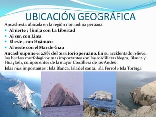 UBICACIÓN GEOGRÁFICAAncash esta ubicada en la región nor andina peruana.Al norte ;  limita con La LibertadAl sur, con LimaEl este , con HuánucoAl oeste con el Mar de Grau Ancash supone el 2.8% del territorio peruano. En su accidentado relieve, los hechos morfológicos mas importantes son las cordilleras Negra, Blanca y Huaylash, componentes de la mayor Cordillera de los Andes . Islas mas importantes : Isla Blanca, Isla del santa, Isla Ferrol e Isla Tortuga