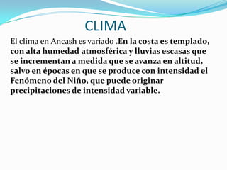 CLIMAEl clima en Ancash es variado .En la costa es templado, con alta humedadatmosférica y lluvias escasas que se incrementan a medida que se avanza en altitud, salvo en épocas en que se produce con intensidad el Fenómeno del Niño, que puede originar precipitaciones de intensidad variable. 