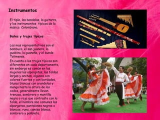 Instrumentos
El tiple, las bandolas, la guitarra,
y los instrumentos típicos de la
música Colombiana.
Bailes y trajes típicos:
Los mas representativos son el
bambuco, el san juanero, la
guabina, la guaneña, y el bunde
Tolimense.
En cuanto a los trajes típicos son
diferentes en cada departamento,
sin embargo es común en las
mujeres las alpargatas, las faldas
largas y anchas, algunas con
colores fuertes y con bordados,
blusas blancas con arandelas y
manga hasta la altura de los
codos, generalmente llevan
trenzas, sombrero y mantilla
negra o roja que contraste con la
falda, el hombre son comunes las
alpargatas, pantalones negros o
blancos, runa, camisa blanca,
sombrero y pañoleta.

 