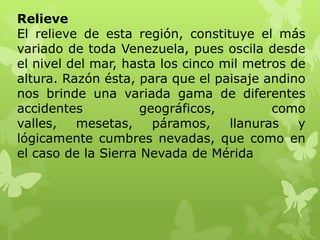 Relieve
El relieve de esta región, constituye el más
variado de toda Venezuela, pues oscila desde
el nivel del mar, hasta los cinco mil metros de
altura. Razón ésta, para que el paisaje andino
nos brinde una variada gama de diferentes
accidentes           geográficos,         como
valles,   mesetas,     páramos,    llanuras   y
lógicamente cumbres nevadas, que como en
el caso de la Sierra Nevada de Mérida
 