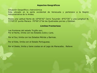 Aspectos Geográficos

Situación Geográfica y Astronómica
Esta ubicado en la parte occidental de Venezuela y pertenece a la Región
Administrativa de lo Andes.

Posee una Latitud Norte de 10°05’42” Cerro Tucumán -8°57’35” y una Longitud W,
71°05’23’ punta Maraca -70°00’13”de las Quebradas porras y Esteban

                                   Limites Fronterizos

Las fronteras del estado Trujillo son:
Por el Norte, limita con los Estados Zulia y Lara.

Por el Sur, limita con los Estados Mérida y Barinas.

Por el Este, limita con el Estado Portuguesa.

Por el Oeste, limita y tiene costas en el Lago de Maracaibo. Relieve
 