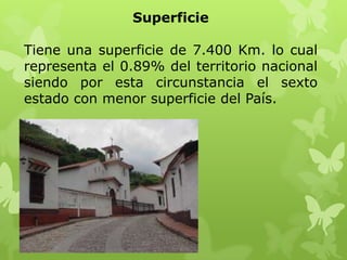 Superficie

Tiene una superficie de 7.400 Km. lo cual
representa el 0.89% del territorio nacional
siendo por esta circunstancia el sexto
estado con menor superficie del País.
 