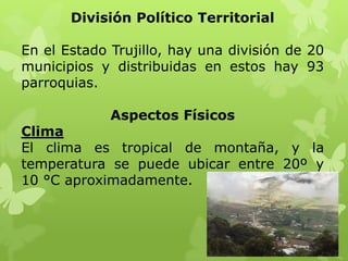 División Político Territorial

En el Estado Trujillo, hay una división de 20
municipios y distribuidas en estos hay 93
parroquias.

             Aspectos Físicos
Clima
El clima es tropical de montaña, y la
temperatura se puede ubicar entre 20º y
10 °C aproximadamente.
 