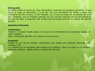Hidrografía
El Estado desde el punto de vista hidrográfico, presenta dos grandes vertientes; la que
drena al Lago de Maracaibo y la de los ríos que atraviesan los llanos y luego son
tributarios del Río Orinoco. El Río Motatán, es el curso principal de la primera de éstas
dos vertientes, que se integran además con las cuencas menores de los ríos tributarios
directos del lago, la segunda está conformada principalmente por la cuenca alta del Río
Boconó.

Aspectos Culturales

Costumbres
Folklore: El estado Trujillo posee un conjunto de manifestaciones populares ligadas al
factor religioso.
Robo y Búsqueda del Niño: Se realiza el mes de enero.

Artesanía
Trujillo es uno de los estados venezolanos que posee una tradición artesanal más
variada y rica.
 La cerámica es la expresión más antigua del trujillano. Tiene su origen en la llamada
cerámica utilitaria: vajillas, ollas y envases de todo tipo
 